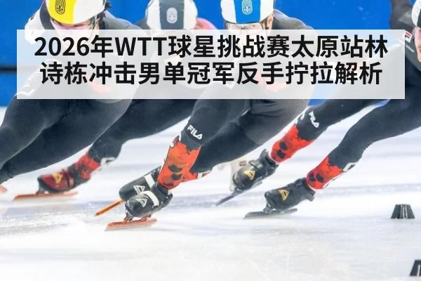 2026年WTT球星挑战赛太原站林诗栋冲击男单冠军反手拧拉解析